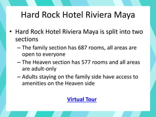 Hard Rock Hotel Riviera Maya
• Hard Rock Hotel Riviera Maya is split into two
sections
– The family section has 687 rooms, all areas are
open to everyone
– The Heaven section has 577 rooms and all areas
are adult-only
– Adults staying on the family side have access to
amenities on the Heaven side
Virtual Tour
 