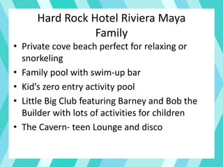 Hard Rock Hotel Riviera Maya
Family
• Private cove beach perfect for relaxing or
snorkeling
• Family pool with swim-up bar
• Kid’s zero entry activity pool
• Little Big Club featuring Barney and Bob the
Builder with lots of activities for children
• The Cavern- teen Lounge and disco
 