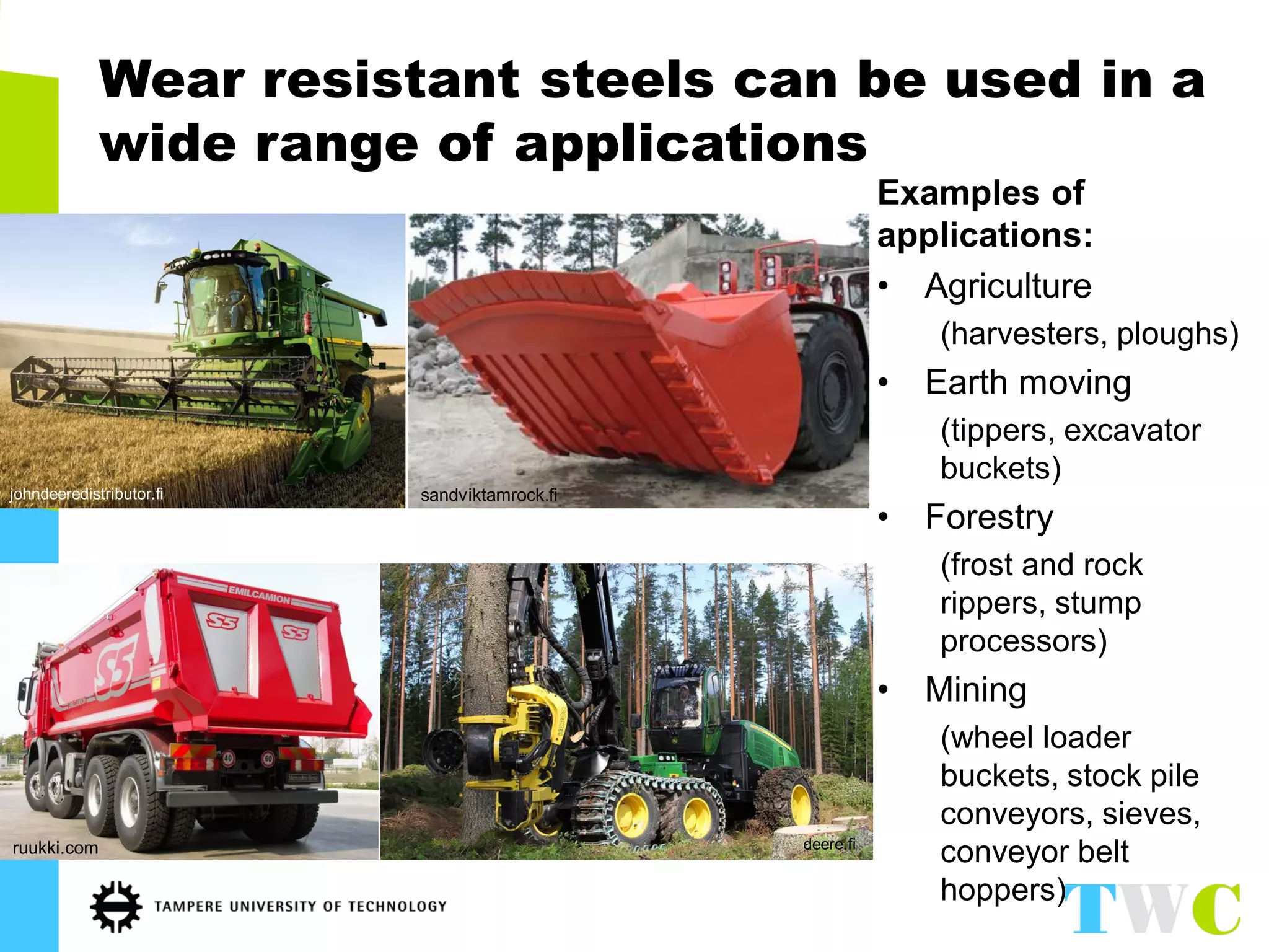 Wear resistant steels can be used in a wide range of applications 
Examples of applications: 
•Agriculture 
(harvesters, ploughs) 
•Earth moving 
(tippers, excavator buckets) 
•Forestry 
(frost and rock rippers, stump processors) 
•Mining 
(wheel loader buckets, stock pile conveyors, sieves, conveyor belt hoppers) 
johndeeredistributor.fi 
deere.fi 
ruukki.com 
sandviktamrock.fi  