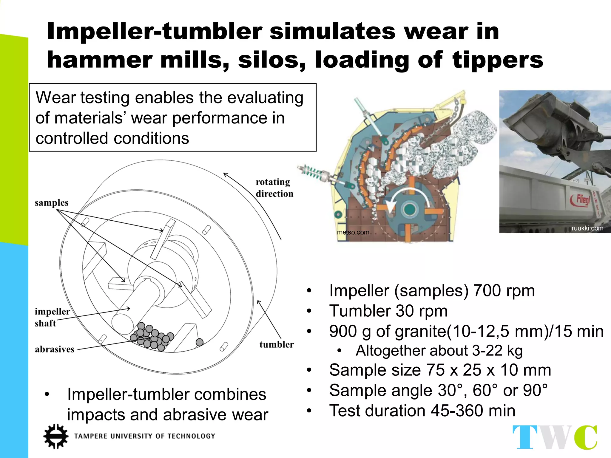 •Impeller (samples) 700 rpm 
•Tumbler 30 rpm 
•900 g of granite(10-12,5 mm)/15 min 
•Altogether about 3-22 kg 
•Sample size 75 x 25 x 10 mm 
•Sample angle 30°, 60° or 90° 
•Test duration 45-360 min 
Impeller-tumbler simulates wear in hammer mills, silos, loading of tippers 
•Impeller-tumbler combines impacts and abrasive wear 
Wear testing enables the evaluating of materials’ wear performance in controlled conditions 
metso.com 
ruukki.com  