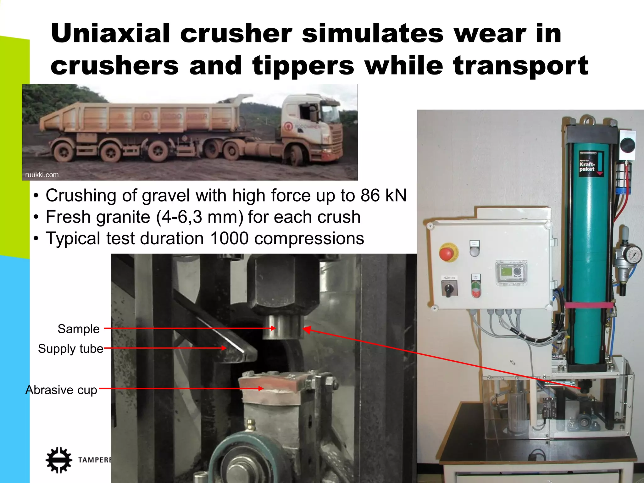Uniaxial crusher simulates wear in crushers and tippers while transport 
•Crushing of gravel with high force up to 86 kN 
•Fresh granite (4-6,3 mm) for each crush 
•Typical test duration 1000 compressions 
Sample 
Abrasive cup 
Supply tube 
ruukki.com  