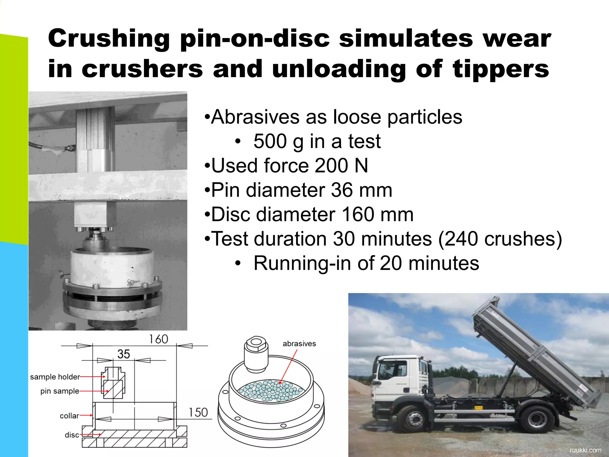 Crushing pin-on-disc simulates wear in crushers and unloading of tippers 
•Abrasives as loose particles 
•500 g in a test 
•Used force 200 N 
•Pin diameter 36 mm 
•Disc diameter 160 mm 
•Test duration 30 minutes (240 crushes) 
•Running-in of 20 minutes 
ruukki.com  