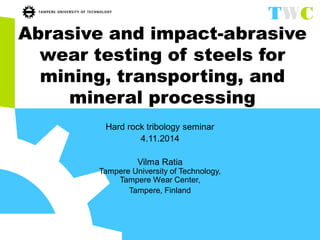 Abrasive and impact-abrasive wear testing of steels for mining, transporting, and mineral processing 
Hard rock tribology seminar 
4.11.2014 
Vilma Ratia Tampere University of Technology, Tampere Wear Center, 
Tampere, Finland  