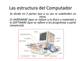 Las estructura del Computador
Se divide en 2 partes que a su vez se subdividen en
                       otras.
El HARDWARE (que se refiere a lo físico y material) y
el SOFTWARE (que se refiere a los programas o parte
inmaterial).
 