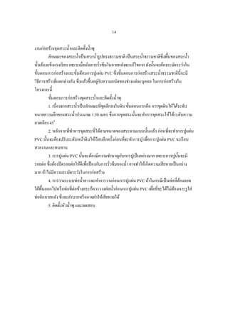 14

งานก่อสร้างขุดสระน้ าและติดตั้งน้ าพุ
         ลักษณะของสระน้ าเป็ นสระน้ ารู ปทรงธรรมชาติ เป็ นสระน้ าธรรมชาติซ่ึงพื้นของสระน้ า
นั้นต้องแข็งแรงเรี ยบ เพราะเมื่อเกิดการรั่วซึมในภายหลังจะแก้ไขยาก ดังนั้นจะต้องระมัดระวังใน
ขั้นตอนการก่อสร้างและขั้นต้อนการปูแผ่น PVC ซึ่งขั้นตอนการก่อสร้างสระน้ าธรรมชาติน้ ีจะมี
วิธีการสร้างที่แตกต่างกัน ซึ่งแล้วขึ้นอยูกบความถนัดของช่างแต่ละบุคคล ในการก่อสร้างใน
                                         ่ ั
โครงการนี้
         ขั้นตอนการก่อสร้างขุดสระน้ าและติดตั้งน้ าพุ
         1. เนื่องจากสระน้ าเป็ นลักษณะที่ขดลึกลงในดิน ขั้นตอนแรกคือ การขุดดินให้ได้ระดับ
                                             ุ
ขนาดความลึกของสระน้ าประมาณ 1.50 เมตร ซึ่งการขุดสระนั้นจะทาการขุดสระให้ได้ระดับความ
ลาดเอียง 450
         2. หลักจากที่ทาหารขุดสระที่ได้ตามขนาดของสระตามแบบนั้นแล้ว ก่อนที่จะทาการปูแผ่น
PVC นั้นจะต้องปรับระดับหน้าดินให้เรี ยบอีกครั้งก่อนที่จะทาการปู เพื่อการปูแผ่น PVC จะเรี ยบ
สวยงามและทนทาน
         3. การปูแผ่น PVC นั้นจะต้องมีความชานาญกับการปูเป็ นอย่างมาก เพราะการปูน้ นจะมี  ั
รอยต่อ ซึ่งต้องปิ ดรอยต่อให้ดีเพื่อป้ องกันการรั่วซึมของน้ า อาจทาให้เกิดความเสียหายเป็ นอย่าง
มาก ถ้าไม่มีความระมัดระวังในการก่อสร้าง
         4. การวางระบบท่อน้ าควรจะทาการวางก่อนการปูแผ่น PVC ถ้าในกรณี เป็ นท่อที่ตองลอด    ้
ใต้พ้ืนออกไปหรื อท่อที่ต่อข้างสระก็ควรวางท่อน้ าก่อนการปูแผ่น PVC เพื่อที่จะได้ไม่ตองเจาะรู ใส่
                                                                                     ้
ท่ออีกภายหลัง ซึ่งจะลาบากหรื ออาจทาให้เสียหายได้
         5. ติดตั้งหัวน้ าพุ และทดสอบ
 