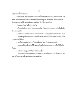 47
การก่อสร้างพื้นหินทรายล้าง
         ทางเดินหินทรายล้างเป็ นทางเดินอีกแบบหนึ่งที่เหมาะสมกับสวน ซึ่งลักษณะของทางเดิน
หินทรายล้างมีเอกลักษณ์ที่จะโชลวดลายของกรวดหินที่มีรูปทรงที่เป็ นอิสระ และสามารถวาง
ตาแหน่งของกรวดได้ตามความต้องการอย่างอิสระ อีกทั้งยังคงทนแข็งแรง
                                                       ้
         ขั้นตอนการก่อสร้างพื้นหินทรายล้าง
         1. กาหนดพื้นที่ตามขนาดลวดลายตามแบบที่จะทาทางเดินหินทรายล้าง แล้วปรับพื้นที่ให้
เรี ยบสม่าเสมอกัน
         2. เมื่อทาการกาหนดลวดลายตามแบบก็จะทาการตีไม้แบบ เพื่อให้ได้ตามขนาดของพืนที่     ้
         3. การผสมปูนเพื่อจะนามาเทตามแบบที่กาหนดไว้ก่อนแล้วเทลงในแบบไม้โดยเทไม้เต็ม
แบบแล้วปาดให้เรี ยบ
         4. วางเรี ยงหินกรวดตามแบบหรื อความต้องการโดยให้หินด้านบนเสมอกัน
         5. เทปูนบดอัดอีกครั้งพเอให้ได้ระดับและป้ องกันหินลอยและอากาศเข้า โดยให้หินโผล่
เกินปูน
         6. หลังจากการเทปูนแล้วให้ฉาบให้เรี ยบอีกครั้ง
         7. ปล่อยไว้ซกพักรอให้ปูนหมาดๆ แล้วขัดล้างหินทรายที่ทาการเรี ยงหินที่เสร็ จแล้ว โดย
                       ั
การนาน้ ากรดมาล้าง เพื่อให้เกิดความเงาของหินที่เรี ยง
 