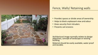 Fence, Walls/ Retaining walls
• Provides spaces or divide areas of ownership.
• Helps to block unpleasant view and odour
• Gives security from intruders
• Prevents soil erosions
Architectural image normally relates to design
objectives, concept of landscape or existing
building
Material should be easily available, water proof
and durable.
 