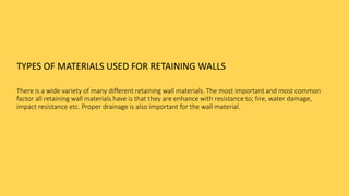 TYPES OF MATERIALS USED FOR RETAINING WALLS
There is a wide variety of many different retaining wall materials. The most important and most common
factor all retaining wall materials have is that they are enhance with resistance to; fire, water damage,
impact resistance etc. Proper drainage is also important for the wall material.
 