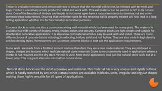 Timber is available in treated and enhanced types to ensure that the material will not rot, be infested with termites and
bugs. Timber is a relatively simple product to install and work with. This wall material can be painted or left in its natural
state. One of the beauties of timbers and woods is that some types have a natural resistance to termites, rot and other
common wood occurrences. Ensuring that the timber used for the retaining wall is properly treated will help lead to a long
lasting application whether it is for functional or decorative purposes.
Concrete blocks or units are also a common retaining wall material which has been used for many years. This material is
available in a wide variety of designs, types, shapes, colors and textures. Concrete blocks are light weight and suitable for
structural or decorative applications. It is also a low cost material which is easy to work with and install. There are many
different types of concrete blocks including; interlocking, hollow, solid and half hollow. They are also made in high density
and low density styles. Homeowners can customize concrete blocks to best suit the applications requirements.
Stone Walls are made from a Portland cement mixture therefore they are a man made material. They are produced in
shapes, designs and textures which replicate natural stone materials. Stone is most commonly used in applications where a
mortar is not required and the dry stack method is used. Most stone applications look just like natural stone walls but at a
lower price. This is a great alternate material for natural stone.
Natural stone blocks are the most expensive wall material. This material has a very unique and stylish outlook
which is hardly matched by any other. Natural stones are available in blocks, units, irregular and regular shapes
making them highly versatile for all types of applications.
 