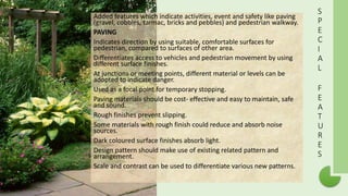 S
P
E
C
I
A
L
F
E
A
T
U
R
E
S
Added features which indicate activities, event and safety like paving
(gravel, cobbles, tarmac, bricks and pebbles) and pedestrian walkway.
PAVING
Indicates direction by using suitable, comfortable surfaces for
pedestrian, compared to surfaces of other area.
Differentiates access to vehicles and pedestrian movement by using
different surface finishes.
At junctions or meeting points, different material or levels can be
adopted to indicate danger.
Used as a focal point for temporary stopping.
Paving materials should be cost- effective and easy to maintain, safe
and sound.
Rough finishes prevent slipping.
Some materials with rough finish could reduce and absorb noise
sources.
Dark coloured surface finishes absorb light.
Design pattern should make use of existing related pattern and
arrangement.
Scale and contrast can be used to differentiate various new patterns.
 