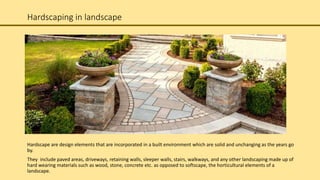 Hardscaping in landscape
Hardscape are design elements that are incorporated in a built environment which are solid and unchanging as the years go
by.
They include paved areas, driveways, retaining walls, sleeper walls, stairs, walkways, and any other landscaping made up of
hard wearing materials such as wood, stone, concrete etc. as opposed to softscape, the horticultural elements of a
landscape.
 