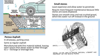 Porous Asphalt
In driveways, parking areas
Same as regular asphalt
Manufactured with fine material mitted, leaving
open spaces that allows water to filter through
to a – recharge or drainage bed.
Small stones
Least expensive and allow water to penetrate
Require more frequent maintenance because little
stones are easily displaced.
Stones are smooth ones and not crushed gravel,
which lets water run off instead in the ground
 