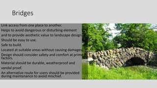 Bridges
Link access from one place to another.
Helps to avoid dangerous or disturbing element
and to provide aesthetic value to landscape design.
Should be easy to use.
Safe to build.
Located at suitable areas without causing damages.
Design should consider safety and comfort at prime
factors.
Material should be durable, weatherproof and
vandal proof.
An alternative route for users should be provided
during maintenance to avoid mischief.
 