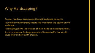 Why Hardscaping?
To cater needs not accompanied by soft landscape elements.
To provide complimentary effects and to enhance the beauty of soft
landscape.
Hardscaping allows the erection of man-made landscaping features.
Some compensate for large amounts of human traffic that would
cause wear on bare earth or grass.
 