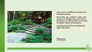 Steps
Link areas of different levels and
indicate access.
Normally use uniform steps and
avoid any design that can cause
tiredness or discomfort with well-
thought safety precautions.
Landing should be provided for
high staircases.
 
