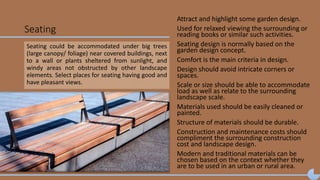 Seating
Attract and highlight some garden design.
Used for relaxed viewing the surrounding or
reading books or similar such activities.
Seating design is normally based on the
garden design concept.
Comfort is the main criteria in design.
Design should avoid intricate corners or
spaces.
Scale or size should be able to accommodate
load as well as relate to the surrounding
landscape scale.
Materials used should be easily cleaned or
painted.
Structure of materials should be durable.
Construction and maintenance costs should
compliment the surrounding construction
cost and landscape design.
Modern and traditional materials can be
chosen based on the context whether they
are to be used in an urban or rural area.
Seating could be accommodated under big trees
(large canopy/ foliage) near covered buildings, next
to a wall or plants sheltered from sunlight, and
windy areas not obstructed by other landscape
elements. Select places for seating having good and
have pleasant views.
 