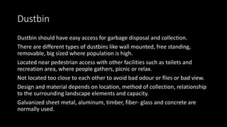 Dustbin
Dustbin should have easy access for garbage disposal and collection.
There are different types of dustbins like wall mounted, free standing,
removable, big sized where population is high.
Located near pedestrian access with other facilities such as toilets and
recreation area, where people gathers, picnic or relax.
Not located too close to each other to avoid bad odour or flies or bad view.
Design and material depends on location, method of collection, relationship
to the surrounding landscape elements and capacity.
Galvanized sheet metal, aluminum, timber, fiber- glass and concrete are
normally used.
 