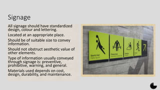 Signage
All signage should have standardized
design, colour and lettering.
Located at an appropriate place.
Should be of suitable size to convey
information.
Should not obstruct aesthetic value of
other elements.
Type of information usually conveyed
through signage is: preventive,
prohibitive, warning, and general.
Materials used depends on cost,
design, durability, and maintenance.
 