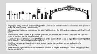 • Signage is a key element of a sensory garden. Visitors will be more inclined to interact with plants if
they are prompted by clear labeling.
• One approach is to use color coded signage that highlights the different senses associated with each
plant.
• Braille plant labels placed at accessible locations, such as the backface of a handrail, are typically
used in gardens for the visually-impaired.
• A sensory garden brochure with photographs and a plant list can serve as a guide during the garden
visit, and as a take-home educational piece.
• Multiple signage within a development should have a standardized format and design for
uniformity.
• Free standing signs should be no more than five feet in height. These signs should be appropriately
landscaped and lit.
 
