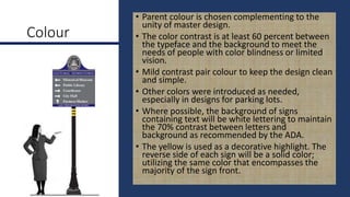 Colour
• Parent colour is chosen complementing to the
unity of master design.
• The color contrast is at least 60 percent between
the typeface and the background to meet the
needs of people with color blindness or limited
vision.
• Mild contrast pair colour to keep the design clean
and simple.
• Other colors were introduced as needed,
especially in designs for parking lots.
• Where possible, the background of signs
containing text will be white lettering to maintain
the 70% contrast between letters and
background as recommended by the ADA.
• The yellow is used as a decorative highlight. The
reverse side of each sign will be a solid color;
utilizing the same color that encompasses the
majority of the sign front.
 