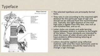 Typeface
• The selected typefaces are principally formal
fonts.
• They vary in size according to the required sight
distance for the particular type of sign and
should not be reduced from the recommended
size. Typically, the sight distance of one inch
high type is legible from fifty feet, two inch at
one-hundred feet, and so on.
• Letter styles are simple and wide kerning
(space between letters) is relative to the height
of the letters. These standards are intended to
meet the needs of older drivers who tend to
have problems differentiating lettering at
vehicular speeds.
• Letters should be applied using reflective
material, with vinyl the most commonly used to
allow for alterations should the need arise to
change a sign message.
 