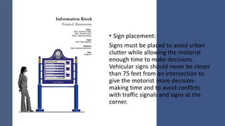• Sign placement:
Signs must be placed to avoid urban
clutter while allowing the motorist
enough time to make decisions.
Vehicular signs should never be closer
than 75 feet from an intersection to
give the motorist more decision-
making time and to avoid conflicts
with traffic signals and signs at the
corner.
 