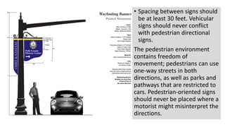 • Spacing between signs should
be at least 30 feet. Vehicular
signs should never conflict
with pedestrian directional
signs.
The pedestrian environment
contains freedom of
movement; pedestrians can use
one-way streets in both
directions, as well as parks and
pathways that are restricted to
cars. Pedestrian-oriented signs
should never be placed where a
motorist might misinterpret the
directions.
 