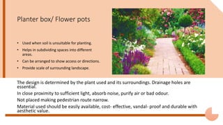Planter box/ Flower pots
The design is determined by the plant used and its surroundings. Drainage holes are
essential.
In close proximity to sufficient light, absorb noise, purify air or bad odour.
Not placed making pedestrian route narrow.
Material used should be easily available, cost- effective, vandal- proof and durable with
aesthetic value.
• Used when soil is unsuitable for planting.
• Helps in subdividing spaces into different
areas.
• Can be arranged to show access or directions.
• Provide scale of surrounding landscape.
 