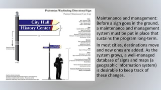• Maintenance and management:
Before a sign goes in the ground,
a maintenance and management
system must be put in place that
sustains the program long-term.
• In most cities, destinations move
and new ones are added. As the
system grows, a well-managed
database of signs and maps (a
geographic information system)
is desirable to keep track of
these changes.
 