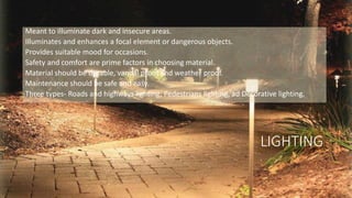 LIGHTING
Meant to illuminate dark and insecure areas.
Illuminates and enhances a focal element or dangerous objects.
Provides suitable mood for occasions.
Safety and comfort are prime factors in choosing material.
Material should be durable, vandal proof and weather proof.
Maintenance should be safe and easy.
Three types- Roads and highways lighting, Pedestrians lighting, ad Decorative lighting.
 