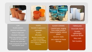 CLAY
Readily available
Attractive and Expensive
Heavy in large sizes
Breakable if dropped
Since clay is porous it allows
for good air exchange.
Absorbs heat quiet well.
Fired and glazed pots are the
most weather proof
PLASTIC
Versatile in appearance
Lightweight
durable
Affordable
Realistic finishes that
mimic terracotta,
concrete or stone Rolled
rims to give an illusion of
thickness.
GLAZED CERAMIC
Colorful pots, ranging
from subtle earthen
tones to playful, vibrant
glazes
Varied in styles
Less subject to freeze
damage
FIBREGLASS
Classically styled
Durable
Lightweight
Expensive Brittle
May crack
Not insulator
 