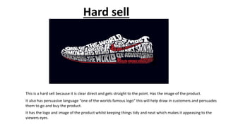 Hard sell
This is a hard sell because it is clear direct and gets straight to the point. Has the image of the product.
It also has persuasive language “one of the worlds famous logo” this will help draw in customers and persuades
them to go and buy the product.
It has the logo and image of the product whilst keeping things tidy and neat which makes it appeasing to the
viewers eyes.
 