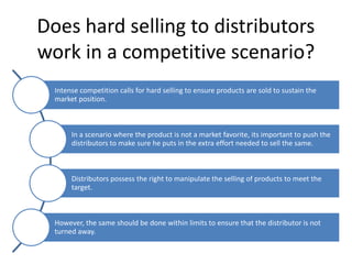 Does hard selling to distributors
work in a competitive scenario?
  Intense competition calls for hard selling to ensure products are sold to sustain the
  market position.



       In a scenario where the product is not a market favorite, its important to push the
       distributors to make sure he puts in the extra effort needed to sell the same.



       Distributors possess the right to manipulate the selling of products to meet the
       target.



  However, the same should be done within limits to ensure that the distributor is not
  turned away.
 
