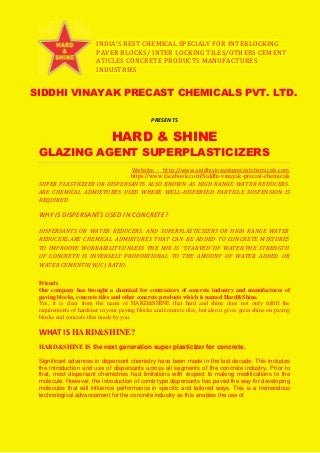 INDIA’S BEST CHEMICAL SPECIALY FOR INTERLOCKING
PAVER BLOCKS/ INTER LOCKING TILES/OTHERS CEMENT
ATICLES CONCRETE PRODUCTS MANUFACTURES
INDUSTRIES
SIDDHI VINAYAK PRECAST CHEMICALS PVT. LTD.
PRESENTS
HARD & SHINE
GLAZING AGENT SUPERPLASTICIZERS
Website: - http://www.siddhivinayakprecastchemicals.com
https://www.facebook.com/Siddhi-vinayak-precast-chemicals
SUPER PLASTICIZER OR DISPERSANTS ALSO KNOWN AS HIGH RANGE WATER REDUCERS.
ARE CHEMICAL ADMIXTURES USED WHERE WELL-DISPERSED PARTICLE SUSPENSION IS
REQUIRED
WHY IS DISPERSANTS USED IN CONCRETE?
DISPERSANTS OR WATER REDUCERS. AND SUPERPLASTICIZERS OR HIGH RANGE WATER
REDUCERS.ARE CHEMICAL ADMIXTURES THAT CAN BE ADDED TO CONCRETE MIXTURES
TO IMPROOVE WORKABILITY.UNLESS THE MIX IS ‘’STARVED’’OF WATER.THE STRENGTH
OF CONCRETE IS INVERSELY PROPORTIONAL TO THE AMOUNT OF WATER ADDED OR
WATER CEMENTN(W/C) RATIO.
Friends
Our company has brought a chemical for contractors of concrete industry and manufactures of
paving blocks, concrete tiles and other concrete products which is named Hard&Shine.
Yes, it is clear from the name of HARD&SHINE that hard and shine does not only fulfill the
requirements of hardener in your paving blocks and concrete tiles, but also it gives great shine on paving
blocks and concrete tiles made by you.
WHAT IS HARD&SHINE?
HARD&SHINE IS the next generation super plasticizer for concrete.
Significant advances in dispersant chemistry have been made in the last decade. This includes
the introduction and use of dispersants across all segments of the concrete industry. Prior to
that, most dispersant chemistries had limitations with respect to making modifications to the
molecule. However, the introduction of comb type dispersants has paved the way for developing
molecules that will influence performance in specific and tailored ways. This is a tremendous
technological advancement for the concrete industry as this enables the use of
 
