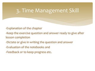 -­‐Explanation	
  of	
  the	
  chapter	
  
-­‐Keep	
  the	
  exercise	
  question	
  and	
  answer	
  ready	
  to	
  give	
  after	
  
lesson	
  completion	
  
-­‐Dictate	
  or	
  give	
  in	
  writing	
  the	
  question	
  and	
  answer	
  	
  
-­‐Evaluation	
  of	
  the	
  notebooks	
  and	
  	
  
-­‐Feedback	
  or	
  to	
  keep	
  progress	
  etc.	
  
3.	
  Time	
  Management	
  Skill	
  
 