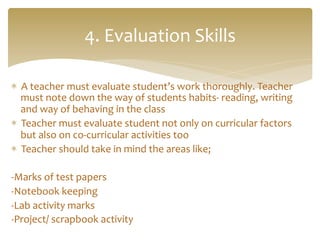 *  A	
  teacher	
  must	
  evaluate	
  student’s	
  work	
  thoroughly.	
  Teacher	
  
must	
  note	
  down	
  the	
  way	
  of	
  students	
  habits-­‐	
  reading,	
  writing	
  
and	
  way	
  of	
  behaving	
  in	
  the	
  class	
  
*  Teacher	
  must	
  evaluate	
  student	
  not	
  only	
  on	
  curricular	
  factors	
  
but	
  also	
  on	
  co-­‐curricular	
  activities	
  too	
  
*  Teacher	
  should	
  take	
  in	
  mind	
  the	
  areas	
  like;	
  
	
   	
  	
  
-­‐Marks	
  of	
  test	
  papers	
   	
   	
  	
  
-­‐Notebook	
  keeping 	
  	
  
-­‐Lab	
  activity	
  marks	
  
-­‐Project/	
  scrapbook	
  activity 	
  	
  
4.	
  Evaluation	
  Skills	
  
 