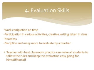 -­‐Work	
  completion	
  on	
  time	
  	
  
-­‐Participation	
  in	
  various	
  activities,	
  creative	
  writing	
  taken	
  in	
  class	
  
-­‐Neatness	
  
-­‐Discipline	
  and	
  many	
  more	
  to	
  evaluate	
  by	
  a	
  teacher	
  
*  Teacher	
  with	
  best	
  classroom	
  practice	
  can	
  make	
  all	
  students	
  to	
  
follow	
  the	
  rules	
  and	
  keep	
  the	
  evaluation	
  easy	
  going	
  for	
  
himself/herself	
  	
  
4.	
  Evaluation	
  Skills	
  
 