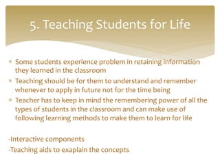 *  Some	
  students	
  experience	
  problem	
  in	
  retaining	
  information	
  
they	
  learned	
  in	
  the	
  classroom	
  
*  Teaching	
  should	
  be	
  for	
  them	
  to	
  understand	
  and	
  remember	
  
whenever	
  to	
  apply	
  in	
  future	
  not	
  for	
  the	
  time	
  being	
  
*  Teacher	
  has	
  to	
  keep	
  in	
  mind	
  the	
  remembering	
  power	
  of	
  all	
  the	
  
types	
  of	
  students	
  in	
  the	
  classroom	
  and	
  can	
  make	
  use	
  of	
  
following	
  learning	
  methods	
  to	
  make	
  them	
  to	
  learn	
  for	
  life	
  
	
  
-­‐Interactive	
  components	
  
-­‐Teaching	
  aids	
  to	
  exaplain	
  the	
  concepts	
  
5.	
  Teaching	
  Students	
  for	
  Life	
  
 