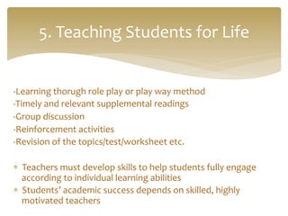 -­‐Learning	
  thorugh	
  role	
  play	
  or	
  play	
  way	
  method	
  
-­‐Timely	
  and	
  relevant	
  supplemental	
  readings	
  	
  
-­‐Group	
  discussion	
   	
   	
  	
  
-­‐Reinforcement	
  activities	
  
-­‐Revision	
  of	
  the	
  topics/test/worksheet	
  etc.	
  
	
  
*  Teachers	
  must	
  develop	
  skills	
  to	
  help	
  students	
  fully	
  engage	
  
according	
  to	
  individual	
  learning	
  abilities	
  
*  Students’	
  academic	
  success	
  depends	
  on	
  skilled,	
  highly	
  
motivated	
  teachers	
  
5.	
  Teaching	
  Students	
  for	
  Life	
  
 