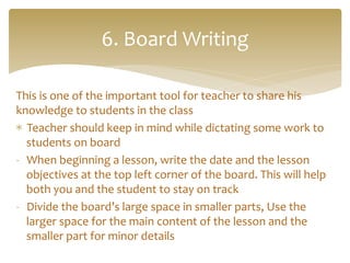This	
  is	
  one	
  of	
  the	
  important	
  tool	
  for	
  teacher	
  to	
  share	
  his	
  
knowledge	
  to	
  students	
  in	
  the	
  class	
  
*  Teacher	
  should	
  keep	
  in	
  mind	
  while	
  dictating	
  some	
  work	
  to	
  
students	
  on	
  board	
  
-­‐  When	
  beginning	
  a	
  lesson,	
  write	
  the	
  date	
  and	
  the	
  lesson	
  
objectives	
  at	
  the	
  top	
  left	
  corner	
  of	
  the	
  board.	
  This	
  will	
  help	
  
both	
  you	
  and	
  the	
  student	
  to	
  stay	
  on	
  track	
  
-­‐  Divide	
  the	
  board’s	
  large	
  space	
  in	
  smaller	
  parts,	
  Use	
  the	
  
larger	
  space	
  for	
  the	
  main	
  content	
  of	
  the	
  lesson	
  and	
  the	
  
smaller	
  part	
  for	
  minor	
  details	
  
	
  
6.	
  Board	
  Writing	
  
 