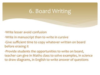 -­‐Write	
  lesser	
  avoid	
  confusion	
  
-­‐Write	
  in	
  manuscript	
  than	
  to	
  write	
  in	
  cursive	
  
-­‐Give	
  suﬃcient	
  time	
  to	
  copy	
  whatever	
  written	
  on	
  board	
  
before	
  erasing	
  it	
  
-­‐Provide	
  students	
  the	
  opportunities	
  to	
  write	
  on	
  board,	
  
teacher	
  can	
  give	
  in	
  Maths	
  class	
  to	
  solve	
  examples,	
  in	
  science	
  
to	
  draw	
  diagrams,	
  in	
  English	
  to	
  write	
  answer	
  of	
  questions	
  
	
  
	
  
6.	
  Board	
  Writing	
  
 