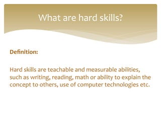 Deﬁnition:	
  
	
  
Hard	
  skills	
  are	
  teachable	
  and	
  measurable	
  abilities,	
  
such	
  as	
  writing,	
  reading,	
  math	
  or	
  ability	
  to	
  explain	
  the	
  
concept	
  to	
  others,	
  use	
  of	
  computer	
  technologies	
  etc.	
  
	
  
	
  
What	
  are	
  hard	
  skills?	
  
 