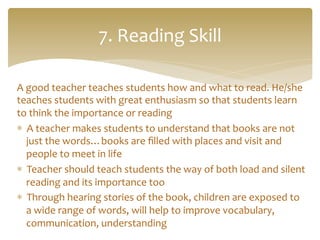 A	
  good	
  teacher	
  teaches	
  students	
  how	
  and	
  what	
  to	
  read.	
  He/she	
  
teaches	
  students	
  with	
  great	
  enthusiasm	
  so	
  that	
  students	
  learn	
  
to	
  think	
  the	
  importance	
  or	
  reading	
  
*  A	
  teacher	
  makes	
  students	
  to	
  understand	
  that	
  books	
  are	
  not	
  
just	
  the	
  words…books	
  are	
  ﬁlled	
  with	
  places	
  and	
  visit	
  and	
  
people	
  to	
  meet	
  in	
  life	
  
*  Teacher	
  should	
  teach	
  students	
  the	
  way	
  of	
  both	
  load	
  and	
  silent	
  
reading	
  and	
  its	
  importance	
  too	
  
*  Through	
  hearing	
  stories	
  of	
  the	
  book,	
  children	
  are	
  exposed	
  to	
  
a	
  wide	
  range	
  of	
  words,	
  will	
  help	
  to	
  improve	
  vocabulary,	
  
communication,	
  understanding	
  
7.	
  Reading	
  Skill	
  
 