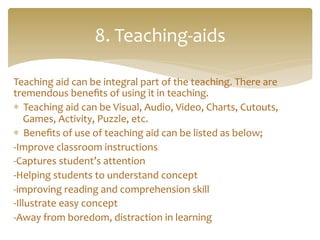 Teaching	
  aid	
  can	
  be	
  integral	
  part	
  of	
  the	
  teaching.	
  There	
  are	
  
tremendous	
  beneﬁts	
  of	
  using	
  it	
  in	
  teaching.	
  	
  
*  Teaching	
  aid	
  can	
  be	
  Visual,	
  Audio,	
  Video,	
  Charts,	
  Cutouts,	
  
Games,	
  Activity,	
  Puzzle,	
  etc.	
  	
  
*  Beneﬁts	
  of	
  use	
  of	
  teaching	
  aid	
  can	
  be	
  listed	
  as	
  below;	
  
-­‐Improve	
  classroom	
  instructions	
  
-­‐Captures	
  student’s	
  attention	
  
-­‐Helping	
  students	
  to	
  understand	
  concept	
  
-­‐improving	
  reading	
  and	
  comprehension	
  skill	
  
-­‐Illustrate	
  easy	
  concept	
  	
  
-­‐Away	
  from	
  boredom,	
  distraction	
  in	
  learning	
  
	
  
8.	
  Teaching-­‐aids	
  
 