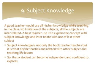A	
  good	
  teacher	
  would	
  use	
  all	
  his/her	
  knowledge	
  while	
  teaching	
  
in	
  the	
  class.	
  No	
  limitation	
  of	
  the	
  subjects,	
  all	
  the	
  subjects	
  are	
  
inter-­‐related.	
  A	
  best	
  teacher	
  use	
  it	
  to	
  explain	
  the	
  concept	
  with	
  
subject	
  knowledge	
  and	
  inter-­‐relate	
  with	
  use	
  of	
  it	
  in	
  other	
  
subject	
  
*  Subject	
  knowledge	
  is	
  not	
  only	
  the	
  book	
  teacher	
  teaches	
  but	
  
it	
  is	
  what	
  he/she	
  teaches	
  and	
  related	
  with	
  other	
  subject	
  and	
  
teaching	
  life	
  lesson	
  
*  So,	
  that	
  a	
  student	
  can	
  become	
  independent	
  and	
  conﬁdent	
  to	
  
express	
  
9.	
  Subject	
  Knowledge	
  
 
