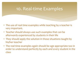 *  The	
  use	
  of	
  real	
  time	
  examples	
  while	
  teaching	
  by	
  a	
  teacher	
  is	
  
very	
  important.	
  	
  
*  Teacher	
  should	
  always	
  use	
  such	
  examples	
  that	
  can	
  be	
  
afterwards	
  experienced	
  by	
  students	
  in	
  their	
  life	
  
*  They	
  should	
  apply	
  the	
  solution	
  in	
  those	
  situations	
  taught	
  by	
  
his/her	
  teacher	
  
*  The	
  real	
  time	
  examples	
  again	
  should	
  be	
  age	
  appropriate	
  too	
  in	
  
order	
  to	
  understand	
  perfectly	
  by	
  each	
  and	
  every	
  student	
  in	
  the	
  
class	
  
10.	
  Real-­‐time	
  Examples	
  	
  
 
