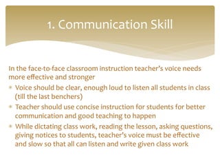 In	
  the	
  face-­‐to-­‐face	
  classroom	
  instruction	
  teacher’s	
  voice	
  needs	
  
more	
  eﬀective	
  and	
  stronger	
  	
  	
  
*  Voice	
  should	
  be	
  clear,	
  enough	
  loud	
  to	
  listen	
  all	
  students	
  in	
  class	
  
(till	
  the	
  last	
  benchers)	
  	
  
*  Teacher	
  should	
  use	
  concise	
  instruction	
  for	
  students	
  for	
  better	
  
communication	
  and	
  good	
  teaching	
  to	
  happen	
  
*  While	
  dictating	
  class	
  work,	
  reading	
  the	
  lesson,	
  asking	
  questions,	
  
giving	
  notices	
  to	
  students,	
  teacher’s	
  voice	
  must	
  be	
  eﬀective	
  
and	
  slow	
  so	
  that	
  all	
  can	
  listen	
  and	
  write	
  given	
  class	
  work	
  
1.	
  Communication	
  Skill	
  
 
