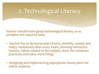 Teacher	
  should	
  know	
  good	
  technological	
  literacy	
  as	
  to	
  
complete	
  the	
  required	
  tasks	
  
	
  
*  Teacher	
  has	
  to	
  do	
  lesson	
  plan	
  (Yearly,	
  monthly,	
  weekly	
  and	
  
daily),	
  marksheets	
  after	
  every	
  exam,	
  showing	
  interactive	
  
lessons,	
  videos	
  related	
  to	
  the	
  subject,	
  show	
  the	
  computer	
  
practicals	
  and	
  many	
  more	
  things	
  	
  
	
  
*  Designing	
  and	
  implementing	
  appropriate	
  lesson	
  plans	
  for	
  
online	
  students	
  
2.	
  Technological	
  Literacy	
  
 