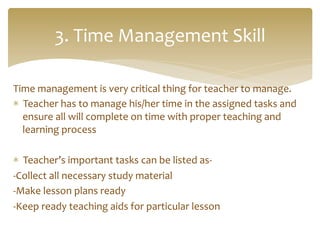 Time	
  management	
  is	
  very	
  critical	
  thing	
  for	
  teacher	
  to	
  manage.	
  	
  
*  Teacher	
  has	
  to	
  manage	
  his/her	
  time	
  in	
  the	
  assigned	
  tasks	
  and	
  
ensure	
  all	
  will	
  complete	
  on	
  time	
  with	
  proper	
  teaching	
  and	
  
learning	
  process	
  
	
  
*  Teacher’s	
  important	
  tasks	
  can	
  be	
  listed	
  as-­‐	
  
-­‐Collect	
  all	
  necessary	
  study	
  material	
  
-­‐Make	
  lesson	
  plans	
  ready	
  
-­‐Keep	
  ready	
  teaching	
  aids	
  for	
  particular	
  lesson	
  
3.	
  Time	
  Management	
  Skill	
  
 