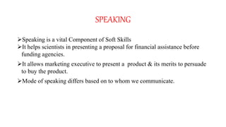 SPEAKING
Speaking is a vital Component of Soft Skills
It helps scientists in presenting a proposal for financial assistance before
funding agencies.
It allows marketing executive to present a product & its merits to persuade
to buy the product.
Mode of speaking differs based on to whom we communicate.
 